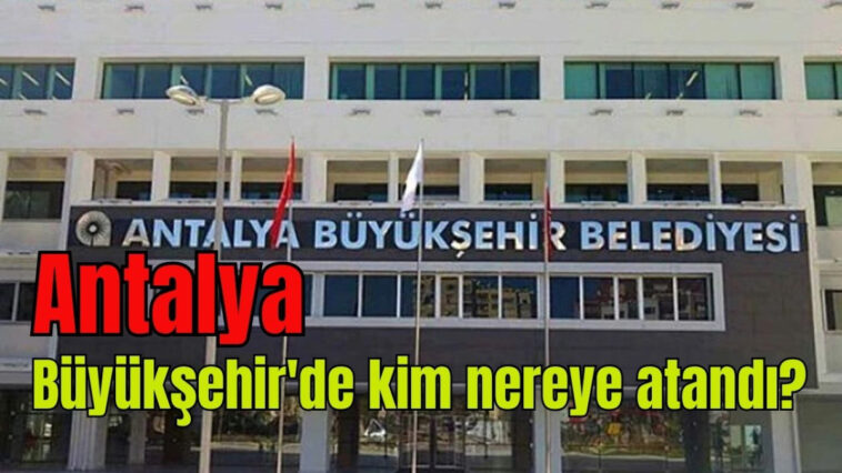 Antalya Büyükşehir'de kim nereye atandı?