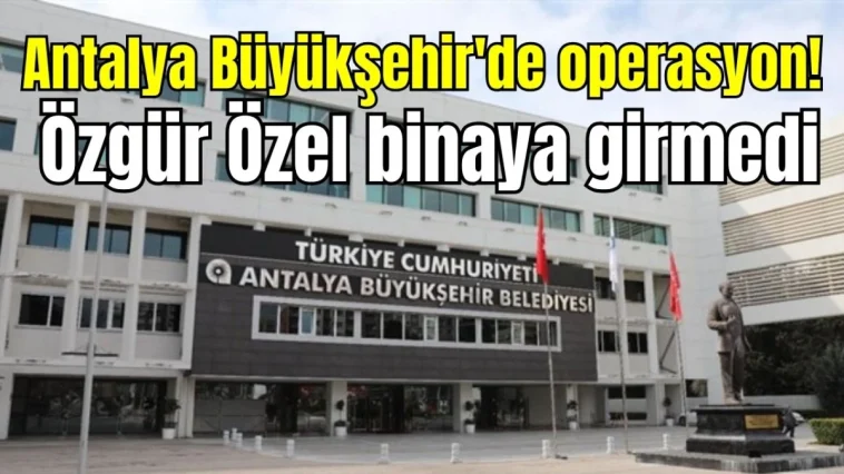 Antalya Büyükşehir'de operasyon! Özgür Özel binaya girmedi