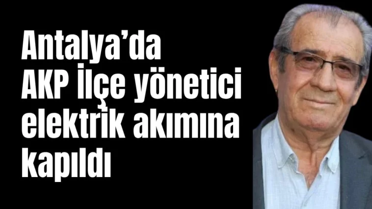 Antalya'da AKP İlçe yöneticisi elektrik akımına kapıldı