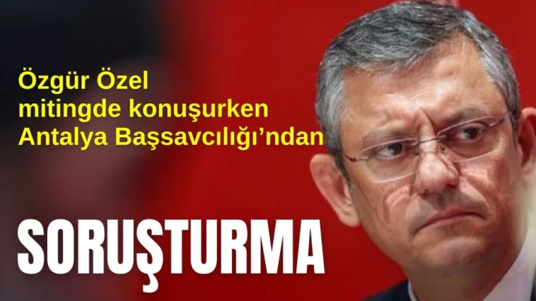 Özgür Özel mitingde konuşurken Antalya Başsavcılığı'ndan soruşturma!