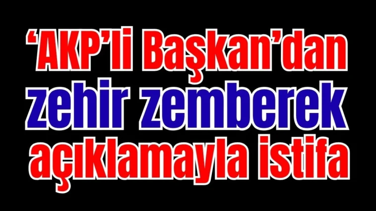 ‘AKP’li Başkan’dan zehir zemberek açıklamayla istifa