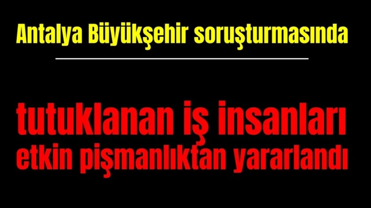 Antalya Büyükşehir soruşturmasında tutuklanan iş insanları etkin pişmanlıktan yararlandı