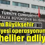 Antalya Büyükşehir Belediyesi operasyonunda şüpheliler adliyede
