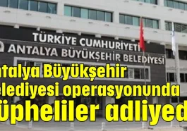 Antalya Büyükşehir Belediyesi operasyonunda şüpheliler adliyede