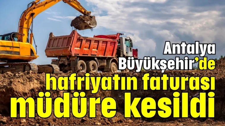Antalya Büyükşehir’de hafriyatın faturası müdüre kesildi