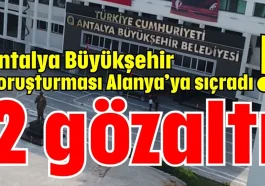 Antalya Büyükşehir Soruşturması Alanya’ya sıçradı! 2 gözaltı
