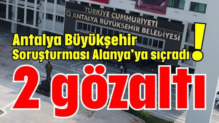 Antalya Büyükşehir Soruşturması Alanya’ya sıçradı! 2 gözaltı