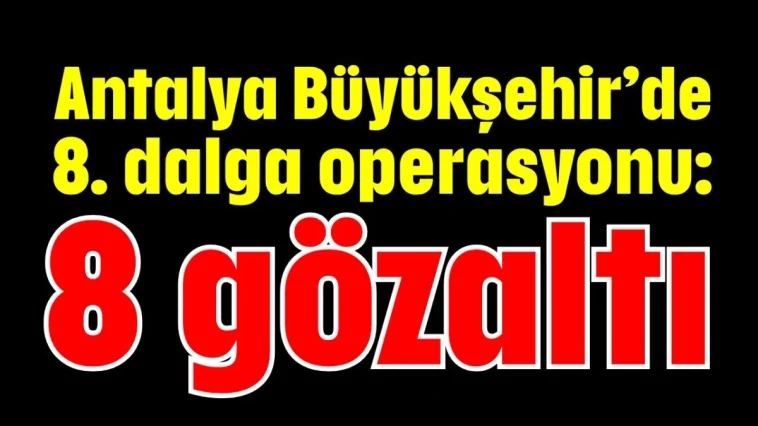 Antalya Büyükşehir’de 8. dalga operasyonu: 8 gözaltı
