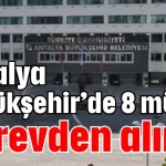 Antalya Büyükşehir’de 8 müdür görevden alındı
