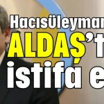 Hacısüleymanoğlu ALDAŞ’tan istifa etti