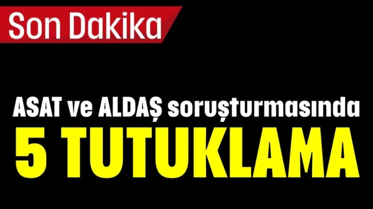 ASAT ve ALDAŞ soruşturmasında 5 TUTUKLAMA