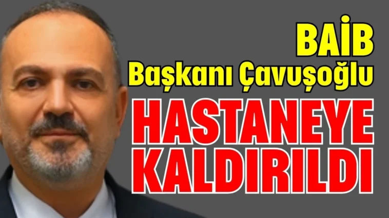 BAİB Başkanı Çavuşoğlu hastaneye kaldırıldı