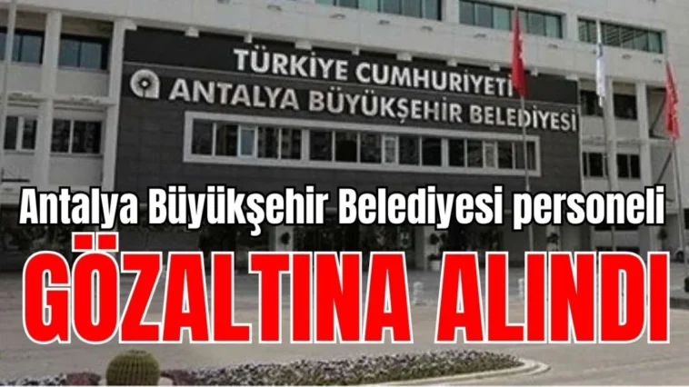 Antalya Büyükşehir Belediyesi personeli gözaltına alındı