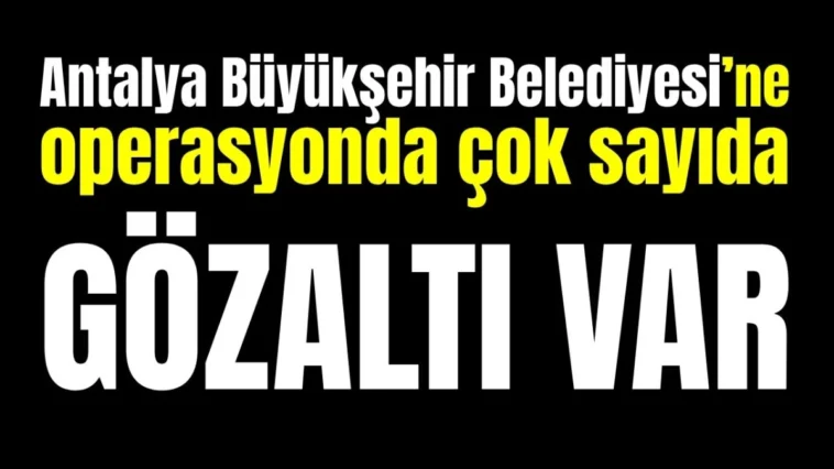 Antalya Büyükşehir Belediyesi’ne operasyonda çok sayıda gözaltı var