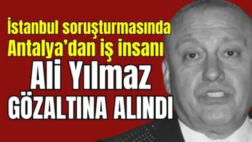 İstanbul soruşturmasında Antalya’dan iş insanı Ali Yılmaz gözaltına alındı